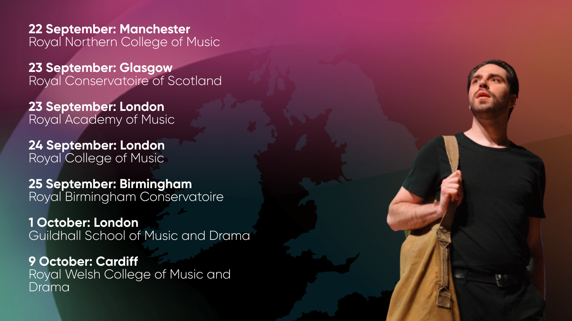 22 September: Manchester Royal Northern College of Music 23 September: Glasgow Royal Conservatoire of Scotland 23 September: London Royal Academy of Music 24 September: London Royal College of Music 25 September: Birmingham Royal Birmingham Conservatoire 1 October: London Guildhall College of Music and Drama 9 October: Cardiff Royal Welsh College of Music and Drama